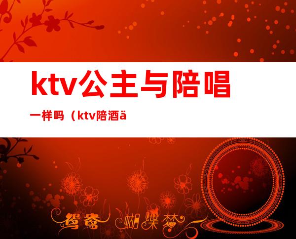 ktv公主与陪唱一样吗（ktv陪酒为什么叫公主）