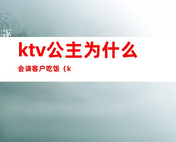 ktv公主为什么会请客户吃饭（ktv公主为什么会请客户吃饭呢）