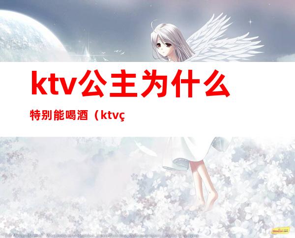 ktv公主为什么特别能喝酒（ktv的公主为什么都很能喝）