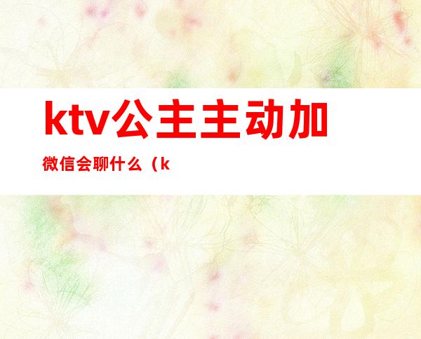 ktv公主主动加微信会聊什么（ktv公主留微信做什么）