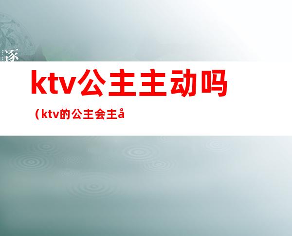 ktv公主主动吗（ktv的公主会主动吗）