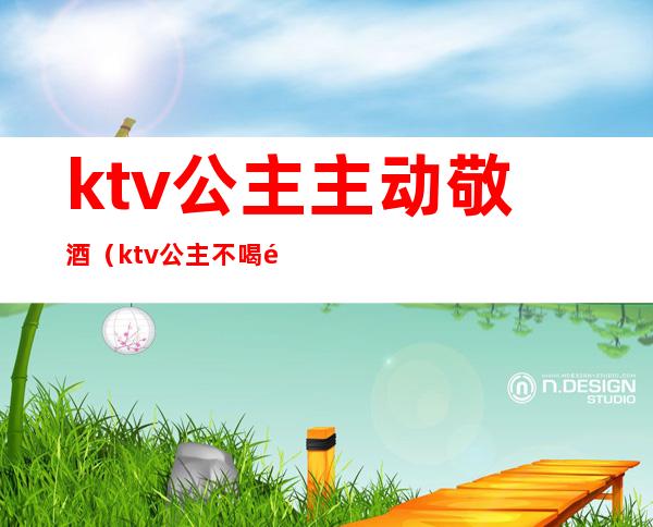 ktv公主主动敬酒（ktv公主不喝酒）