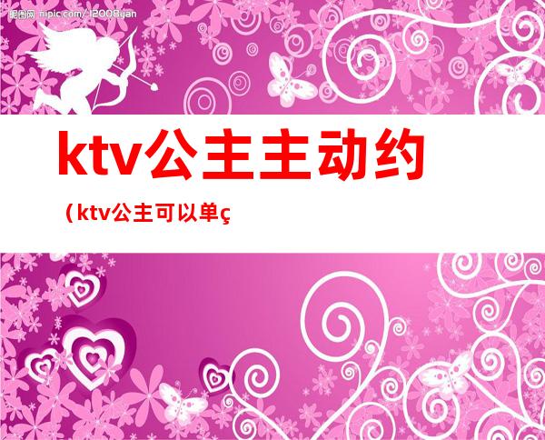 ktv公主主动约（ktv公主可以单独约出来吗）