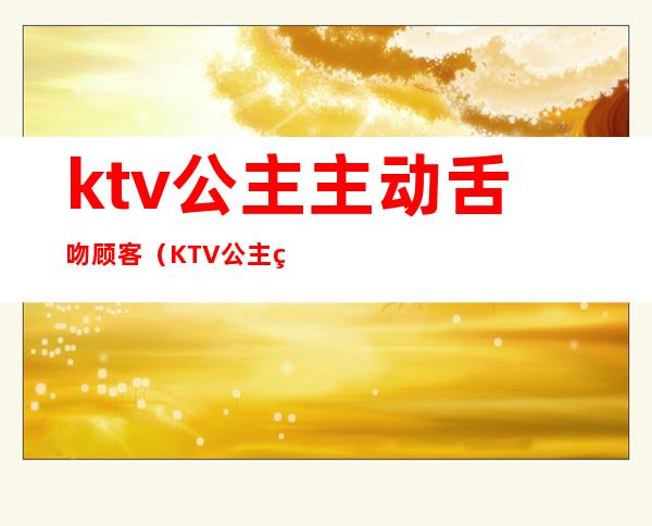 ktv公主主动舌吻顾客（KTV公主的服务）