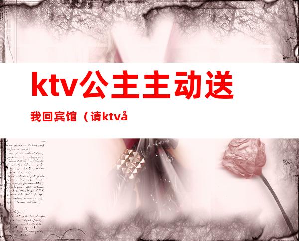 ktv公主主动送我回宾馆（请ktv公主吃饭让我给她钱）