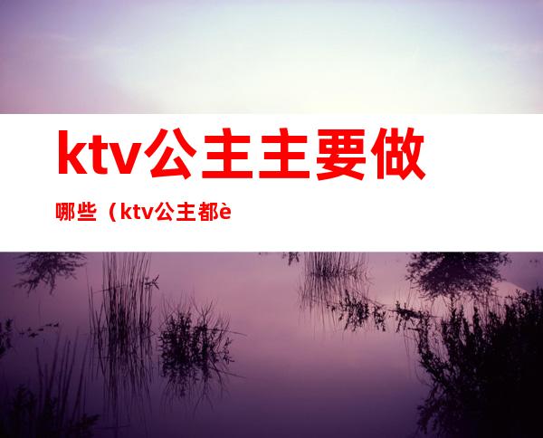 ktv公主主要做哪些（ktv公主都要做些什么）