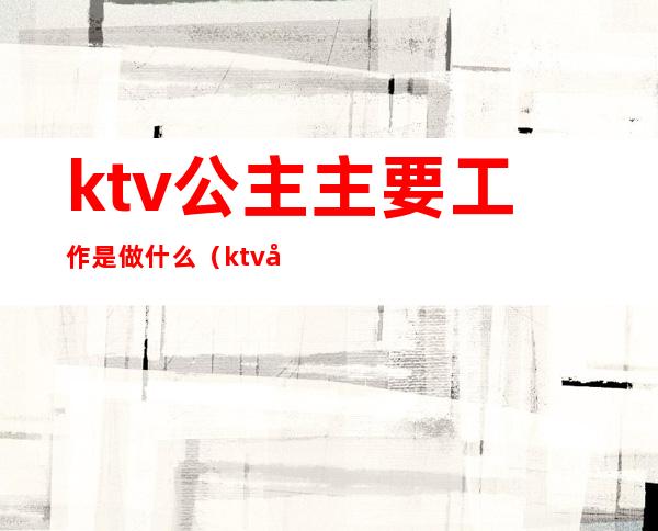 ktv公主主要工作是做什么（ktv公主具体做什么工作的）