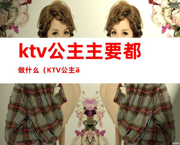 ktv公主主要都做什么（KTV公主主要做什么）