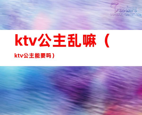 ktv公主乱嘛（ktv公主能要吗）