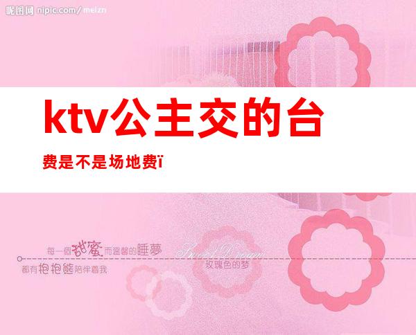 ktv公主交的台费是不是场地费（公主台费ktv分成吗）