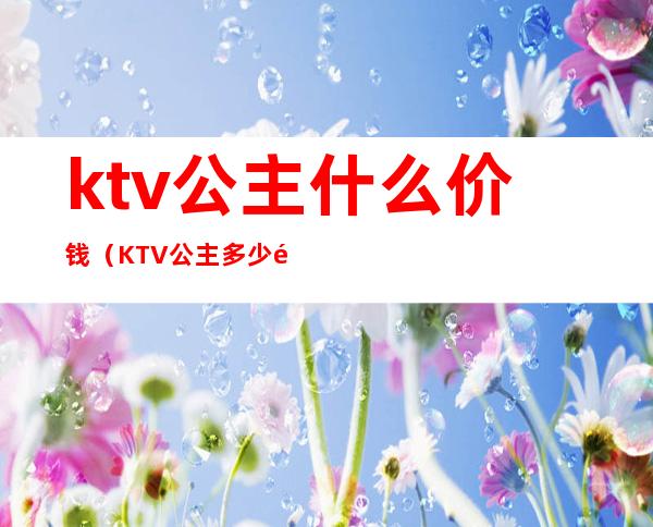 ktv公主什么价钱（KTV公主多少钱一位）