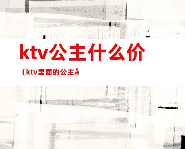 ktv公主什么价（ktv里面的公主大概什么价位）