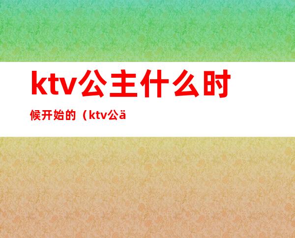 ktv公主什么时候开始的（ktv公主的上班时间一般几点到几点）