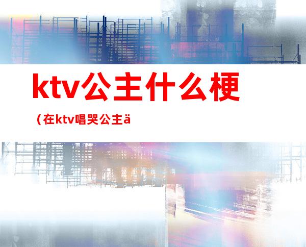 ktv公主什么梗（在ktv唱哭公主什么梗）