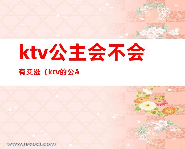 ktv公主会不会有艾滋（ktv的公主有病吗）