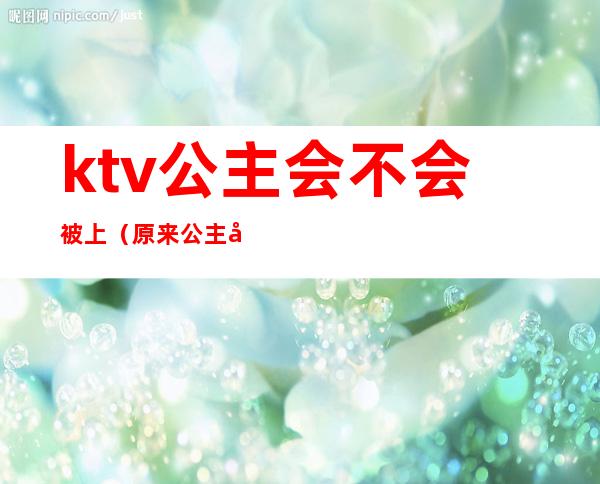 ktv公主会不会被上（原来公主在ktv）