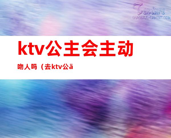 ktv公主会主动吻人吗（去ktv公主会主动和客人亲热）