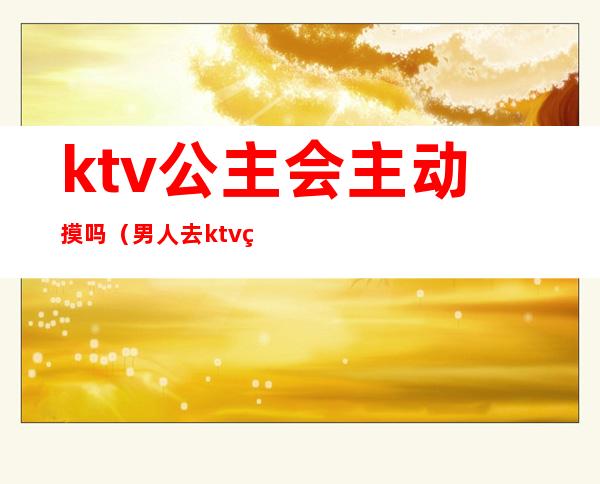 ktv公主会主动摸吗（男人去ktv点公主会摸吗）