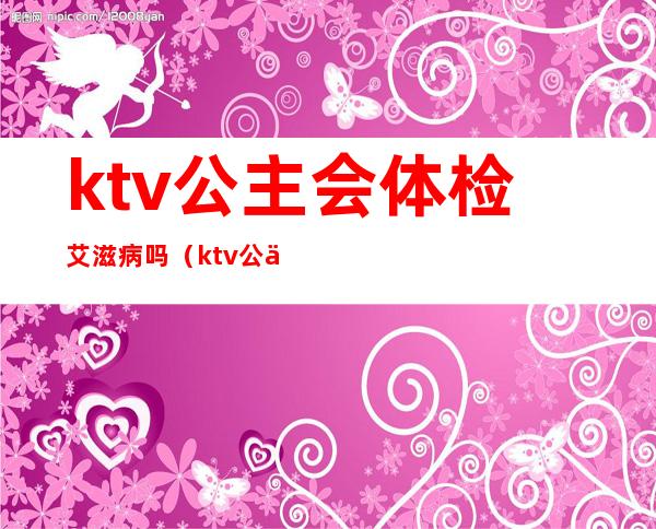 ktv公主会体检艾滋病吗（ktv公主需要健康证吗）