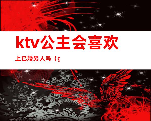 ktv公主会喜欢上已婚男人吗（男人为什么喜欢ktv叫公主）