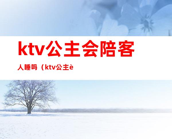 ktv公主会陪客人睡吗?（ktv公主要陪酒吗）