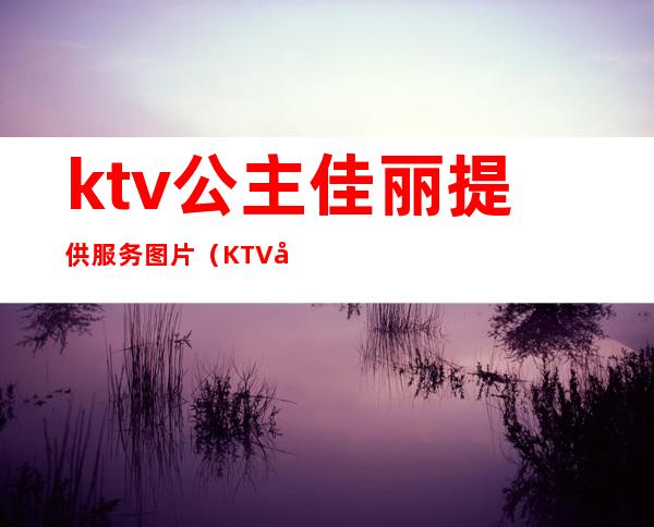 ktv公主佳丽提供服务图片（KTV公主的服务）