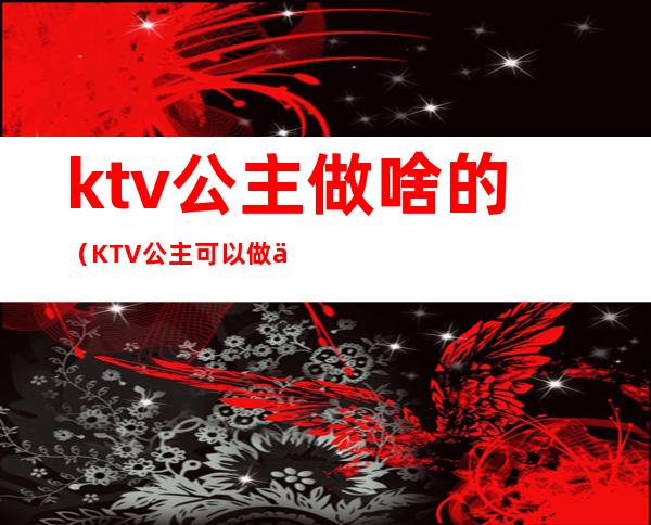 ktv公主做啥的（KTV公主可以做什么）