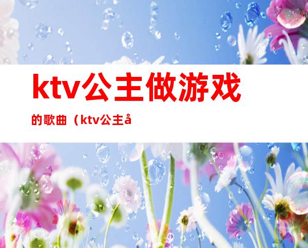 ktv公主做游戏的歌曲（ktv公主可以做哪些游戏）