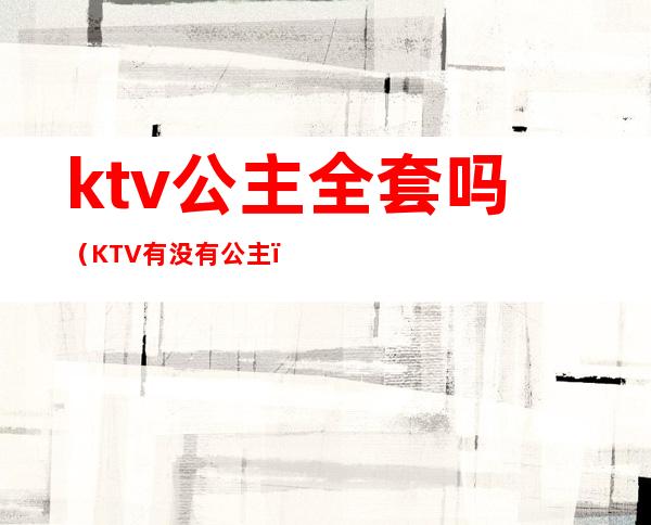 ktv公主全套吗（KTV有没有公主）