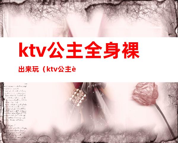 ktv公主全身裸出来玩（ktv公主被怎么玩）