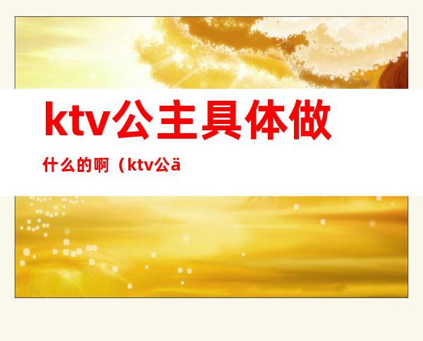 ktv公主具体做什么的啊（ktv公主要做什么）