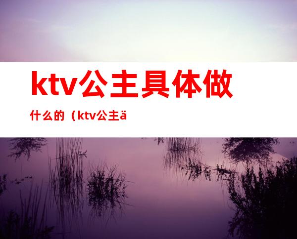 ktv公主具体做什么的（ktv公主主要做哪些）