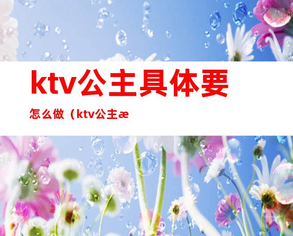 ktv公主具体要怎么做（ktv公主怎么做经验）