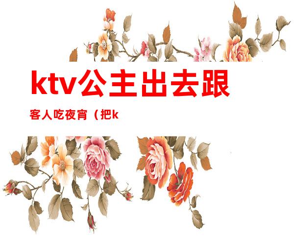 ktv公主出去跟客人吃夜宵（把ktv公主叫出来吃饭）