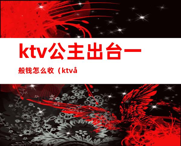 ktv公主出台一般钱怎么收（ktv公主出台费付给谁）