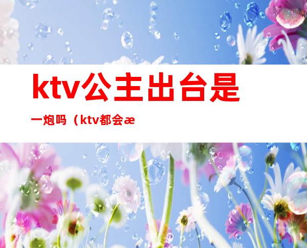 ktv公主出台是一炮吗（ktv都会有公主吗）