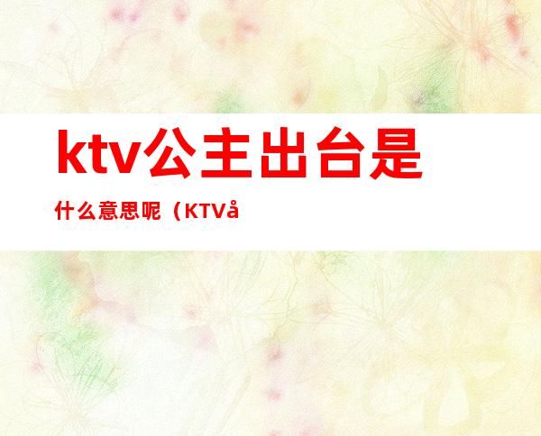 ktv公主出台是什么意思呢（KTV公主是啥意思）