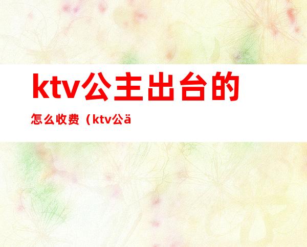 ktv公主出台的怎么收费（ktv公主出台费怎么谈）