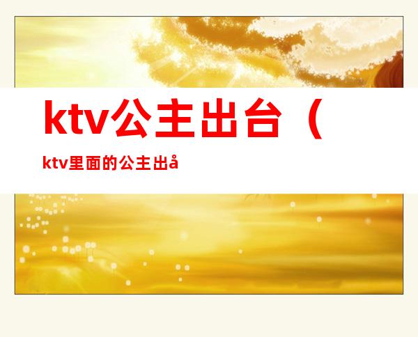 ktv公主出台（ktv里面的公主出台是什么意思）