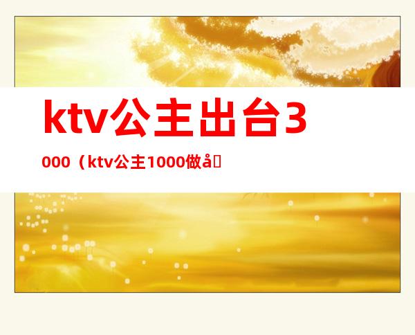 ktv公主出台3000（ktv公主1000做到什么地步）