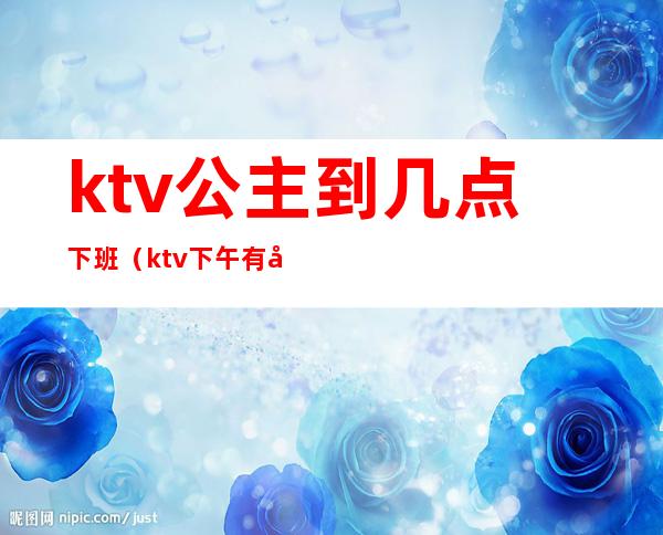 ktv公主到几点下班（ktv下午有公主吗）