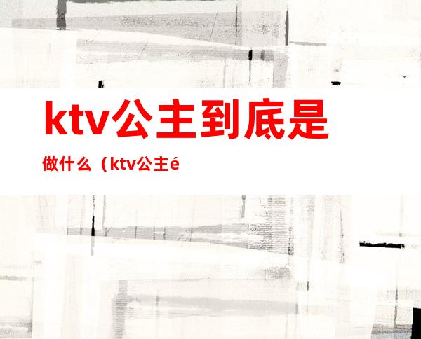 ktv公主到底是做什么（ktv公主都做些什么）