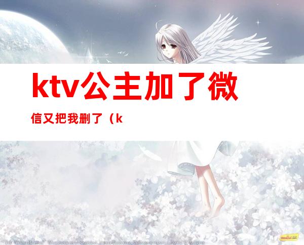 ktv公主加了微信又把我删了（ktv公主加了微信后不联系）