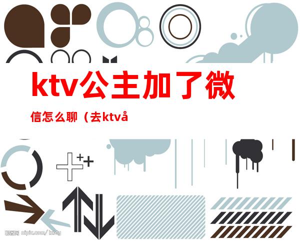 ktv公主加了微信怎么聊（去ktv公主怎么聊）