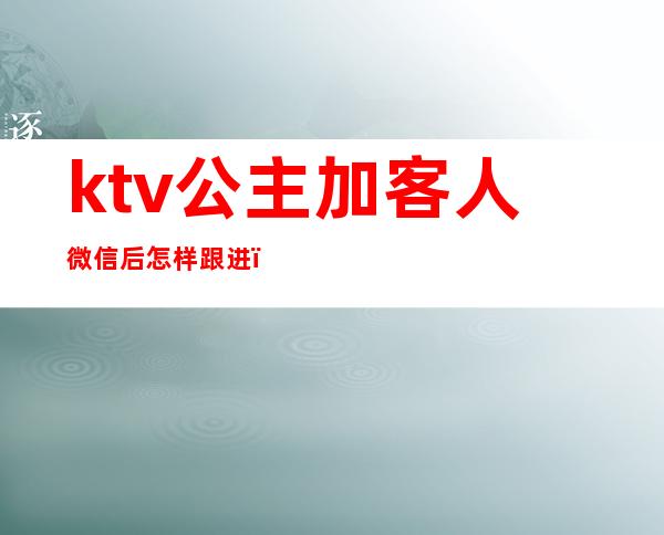 ktv公主加客人微信后怎样跟进（ktv加客人微信方法）