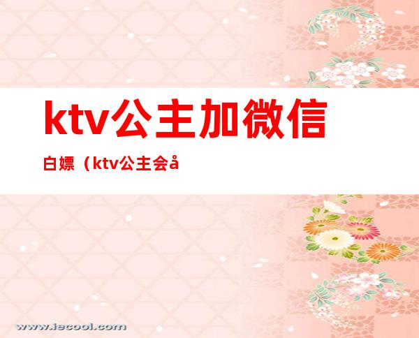 ktv公主加微信白嫖（ktv公主会加男的微信吗）