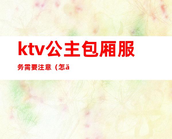 ktv公主包厢服务需要注意（怎么给ktv公主订包厢）