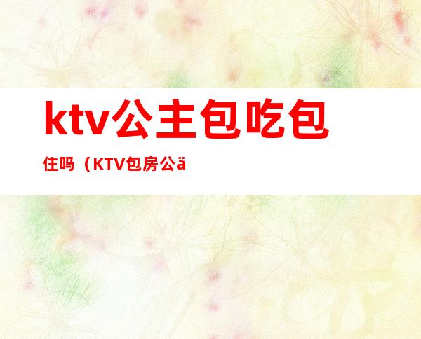 ktv公主包吃包住吗（KTV包房公主）