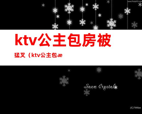 ktv公主包房被猛叉（ktv公主包房被猛叉图片）