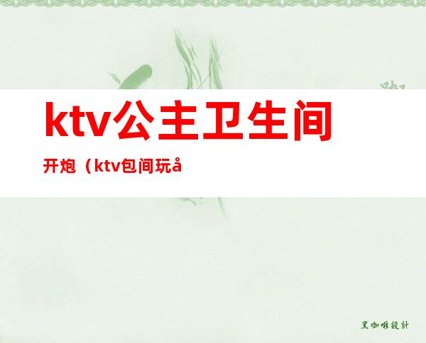 ktv公主卫生间开炮（ktv包间玩公主视频）